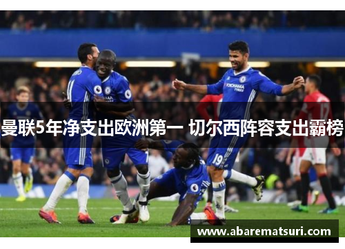曼联5年净支出欧洲第一 切尔西阵容支出霸榜